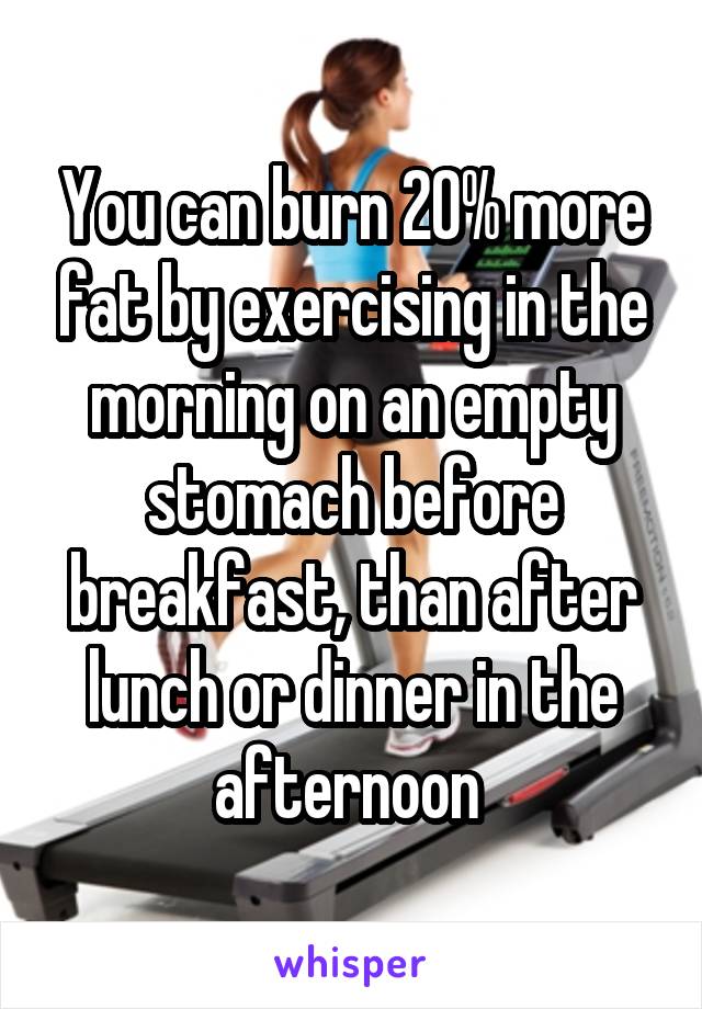 You can burn 20% more fat by exercising in the morning on an empty stomach before breakfast, than after lunch or dinner in the afternoon 