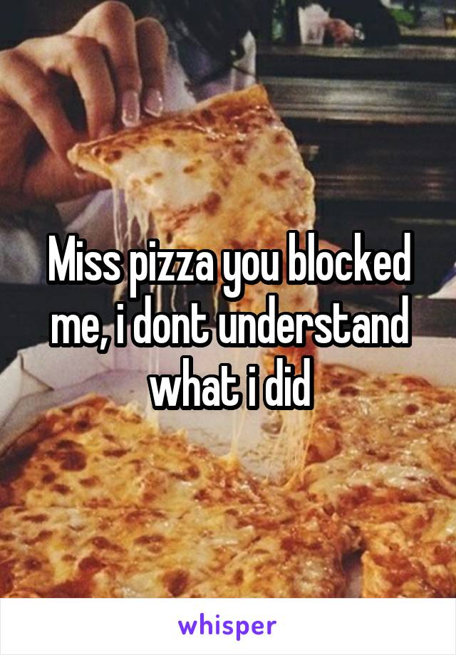 Miss pizza you blocked me, i dont understand what i did