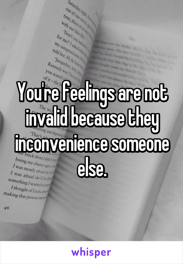 You're feelings are not invalid because they inconvenience someone else.