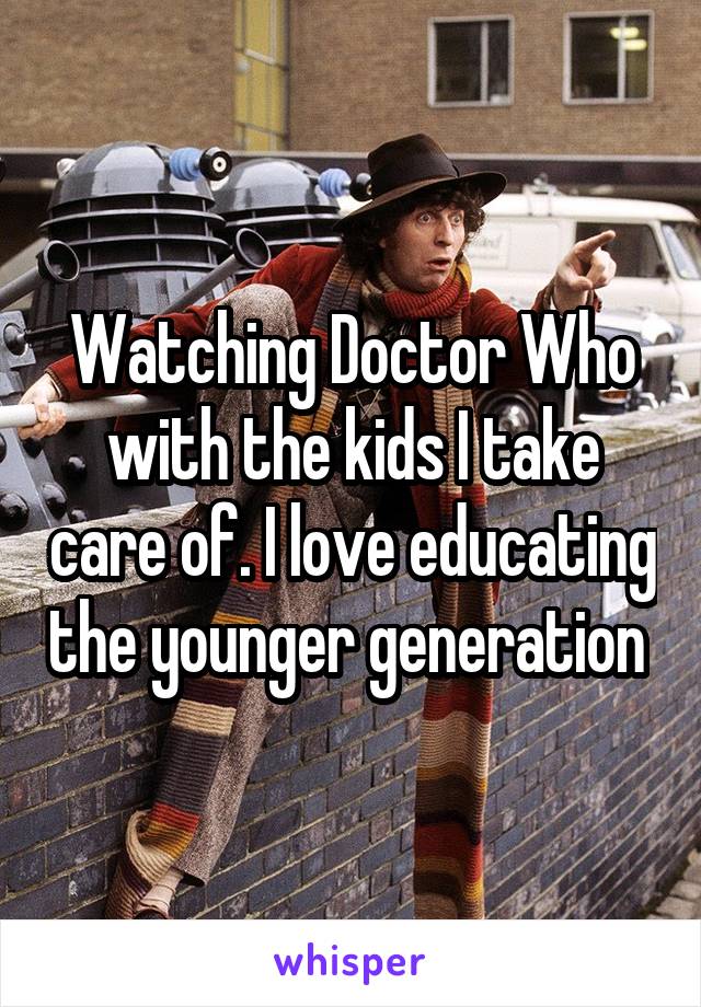 Watching Doctor Who with the kids I take care of. I love educating the younger generation 