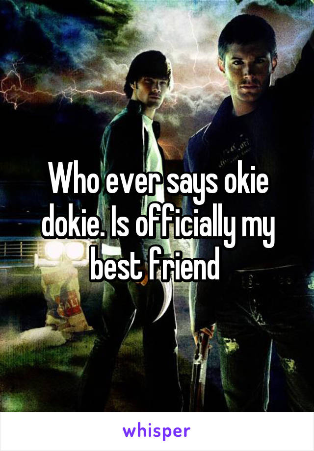 Who ever says okie dokie. Is officially my best friend 