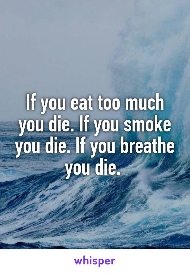 If you eat too much you die. If you smoke you die. If you breathe you die. 