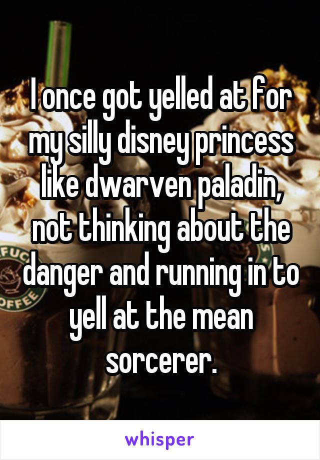 I once got yelled at for my silly disney princess like dwarven paladin, not thinking about the danger and running in to yell at the mean sorcerer.