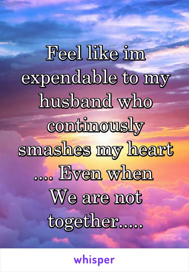 Feel like im expendable to my husband who continously smashes my heart .... Even when 
We are not together.....