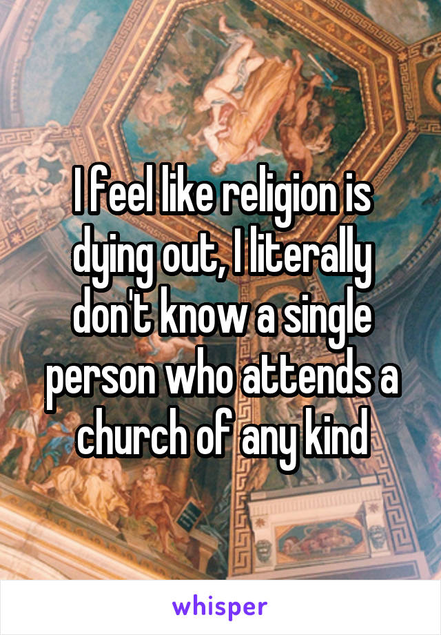 I feel like religion is dying out, I literally don't know a single person who attends a church of any kind