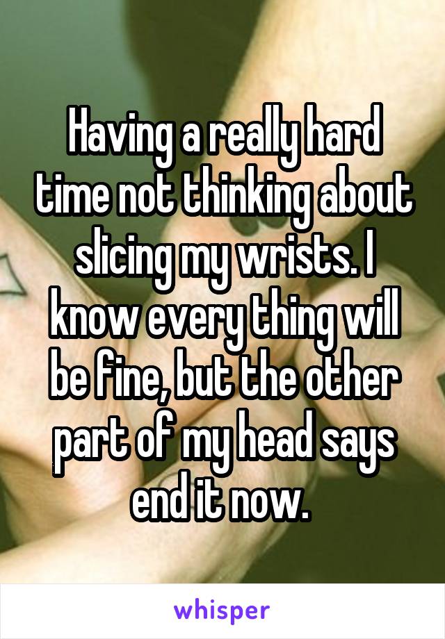 Having a really hard time not thinking about slicing my wrists. I know every thing will be fine, but the other part of my head says end it now. 
