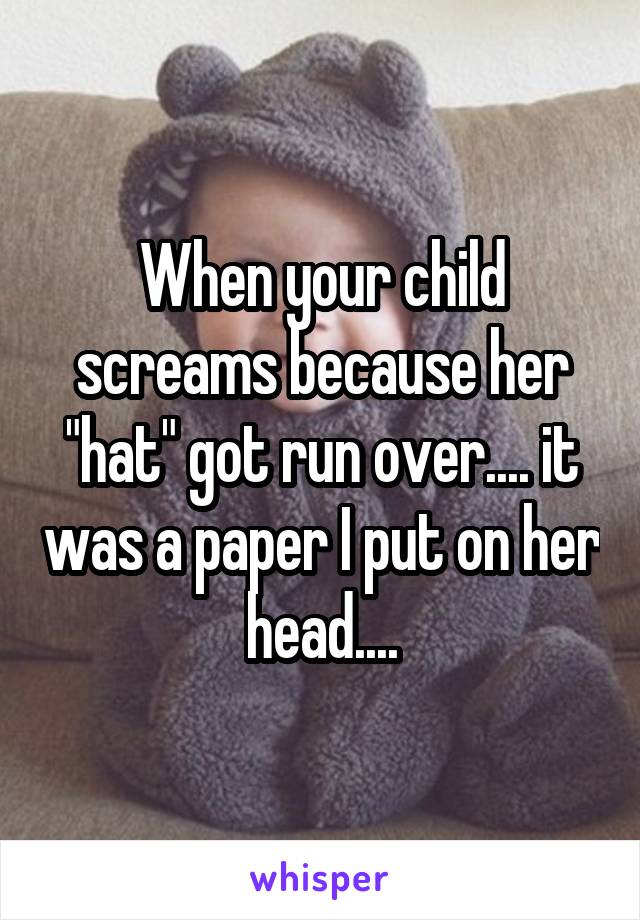 When your child screams because her "hat" got run over.... it was a paper I put on her head....