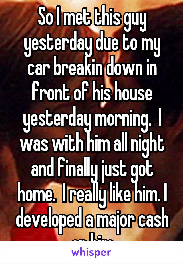 So I met this guy yesterday due to my car breakin down in front of his house yesterday morning.  I was with him all night and finally just got home.  I really like him. I developed a major cash on him