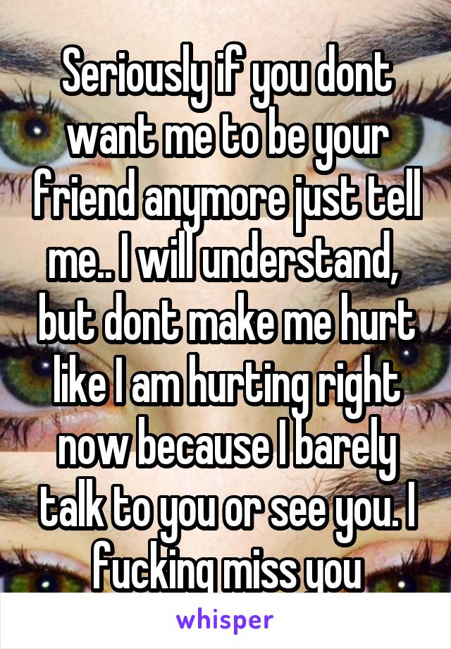 Seriously if you dont want me to be your friend anymore just tell me.. I will understand,  but dont make me hurt like I am hurting right now because I barely talk to you or see you. I fucking miss you