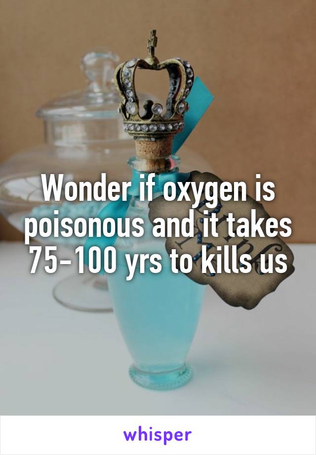 Wonder if oxygen is poisonous and it takes 75-100 yrs to kills us