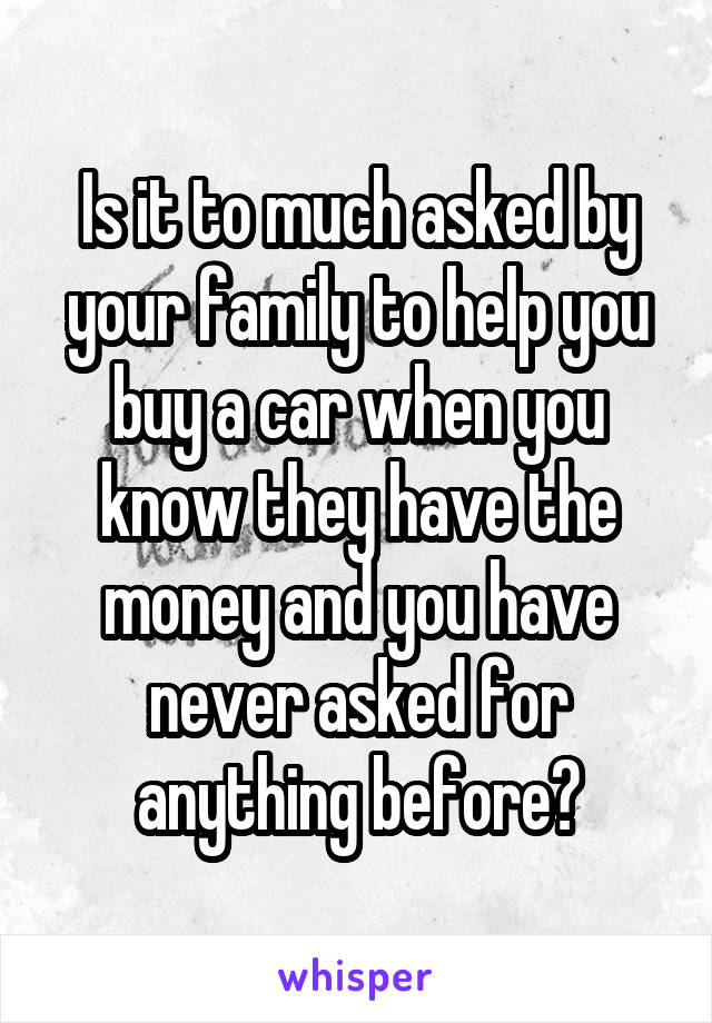 Is it to much asked by your family to help you buy a car when you know they have the money and you have never asked for anything before?