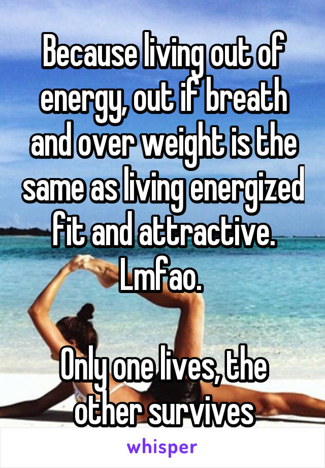 Because living out of energy, out if breath and over weight is the same as living energized fit and attractive. Lmfao. 

Only one lives, the other survives