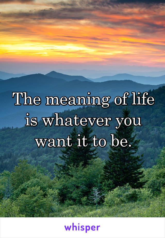The meaning of life is whatever you want it to be.