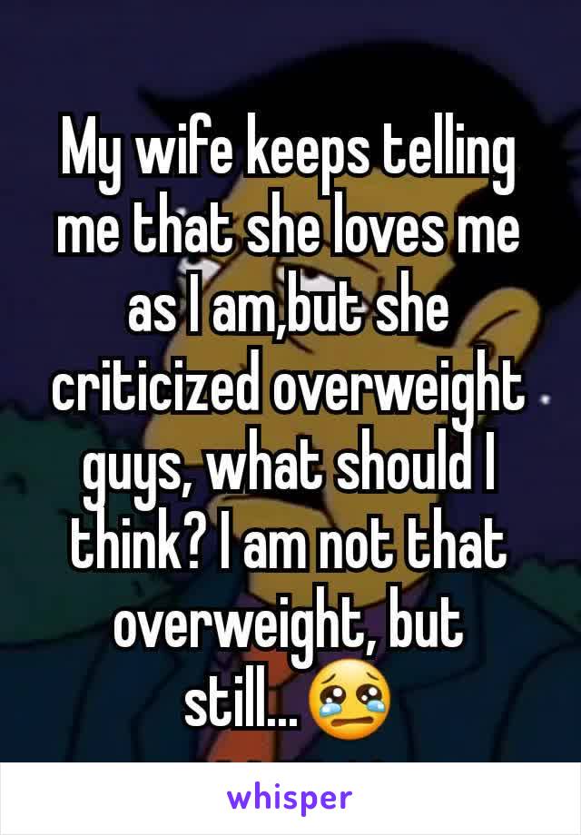 My wife keeps telling me that she loves me as I am,but she criticized overweight guys, what should I think? I am not that overweight, but still...😢