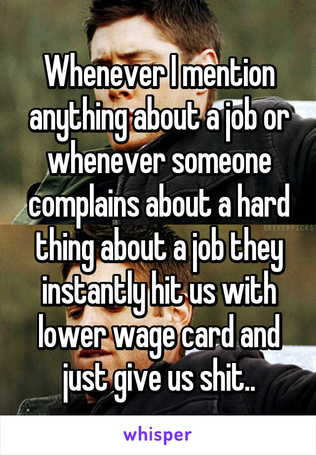 Whenever I mention anything about a job or whenever someone complains about a hard thing about a job they instantly hit us with lower wage card and just give us shit..