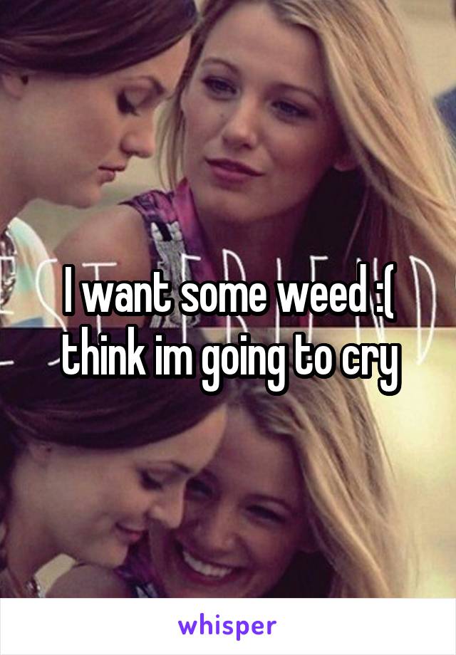 I want some weed :( think im going to cry