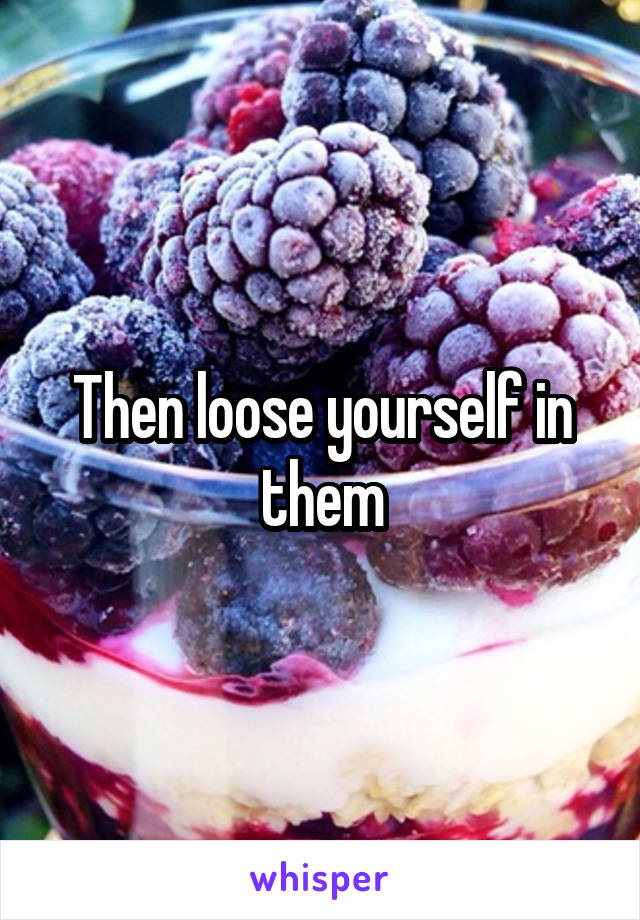 Then loose yourself in them