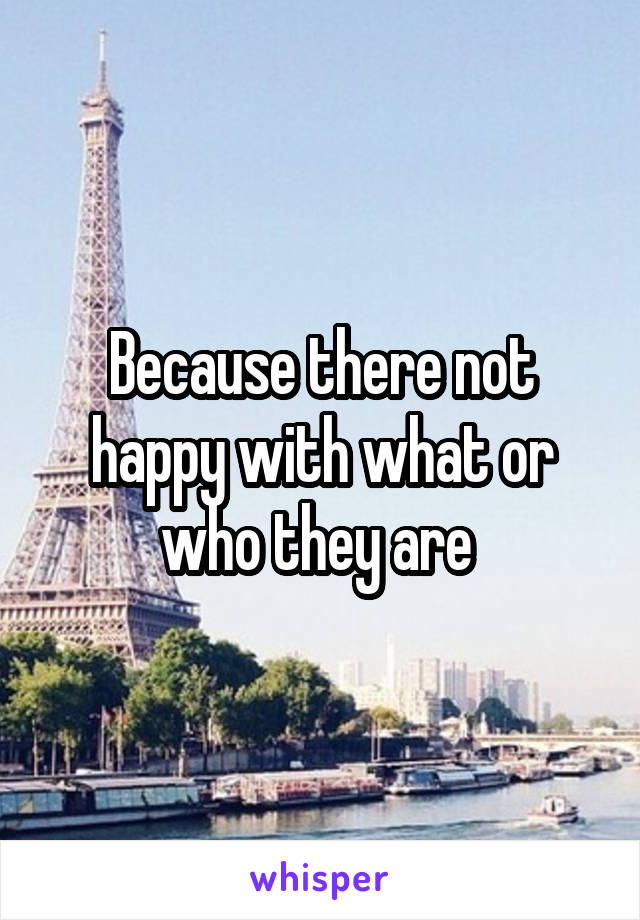 Because there not happy with what or who they are 