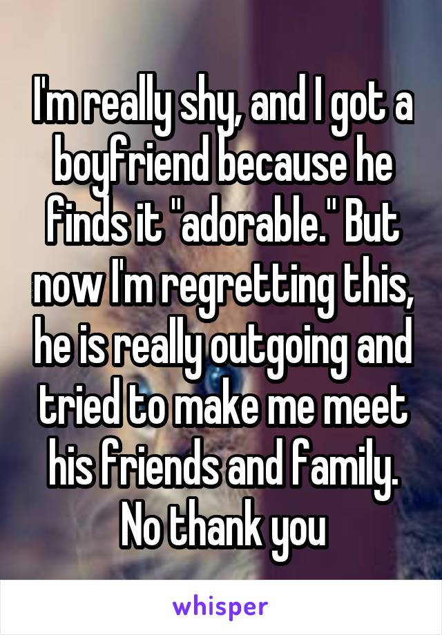 I'm really shy, and I got a boyfriend because he finds it "adorable." But now I'm regretting this, he is really outgoing and tried to make me meet his friends and family. No thank you