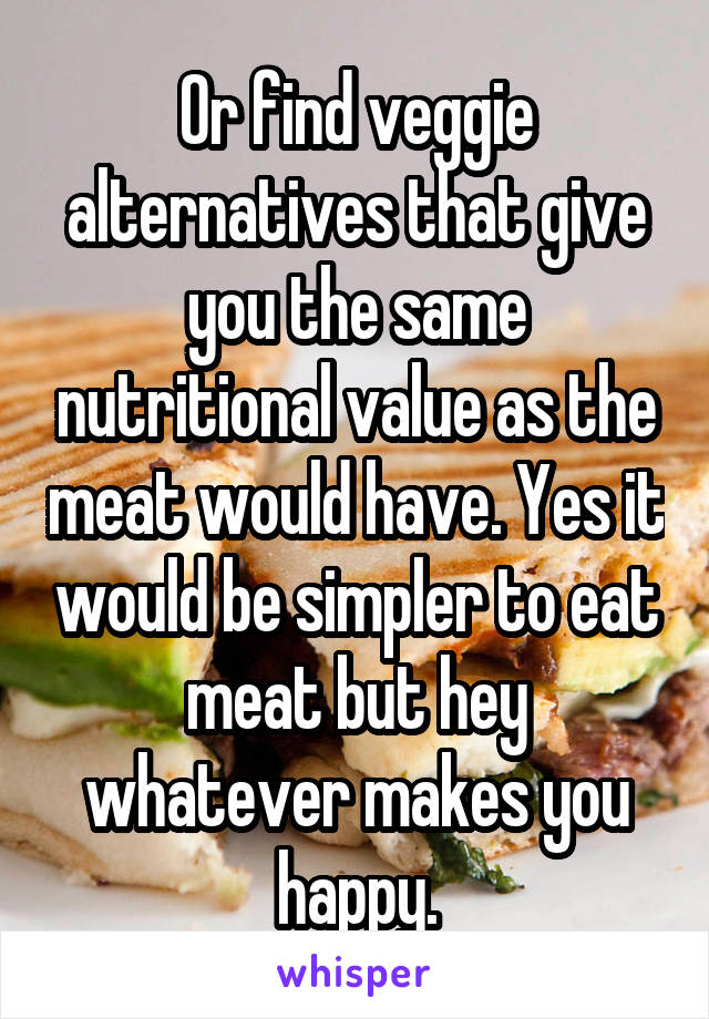 Or find veggie alternatives that give you the same nutritional value as the meat would have. Yes it would be simpler to eat meat but hey whatever makes you happy.
