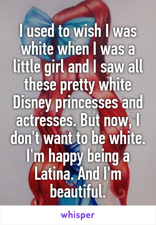 I used to wish I was white when I was a little girl and I saw all these pretty white Disney princesses and actresses. But now, I don't want to be white. I'm happy being a Latina. And I'm beautiful.