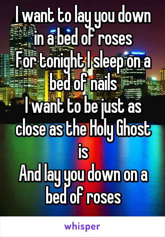 I want to lay you down in a bed of roses
For tonight I sleep on a bed of nails
I want to be just as close as the Holy Ghost is
And lay you down on a bed of roses
