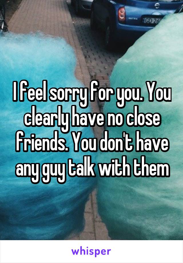 I feel sorry for you. You clearly have no close friends. You don't have any guy talk with them