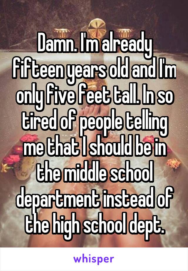 Damn. I'm already fifteen years old and I'm only five feet tall. In so tired of people telling me that I should be in the middle school department instead of the high school dept.