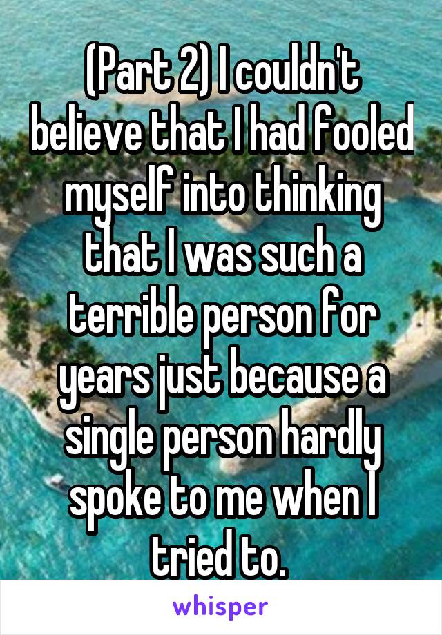 (Part 2) I couldn't believe that I had fooled myself into thinking that I was such a terrible person for years just because a single person hardly spoke to me when I tried to. 