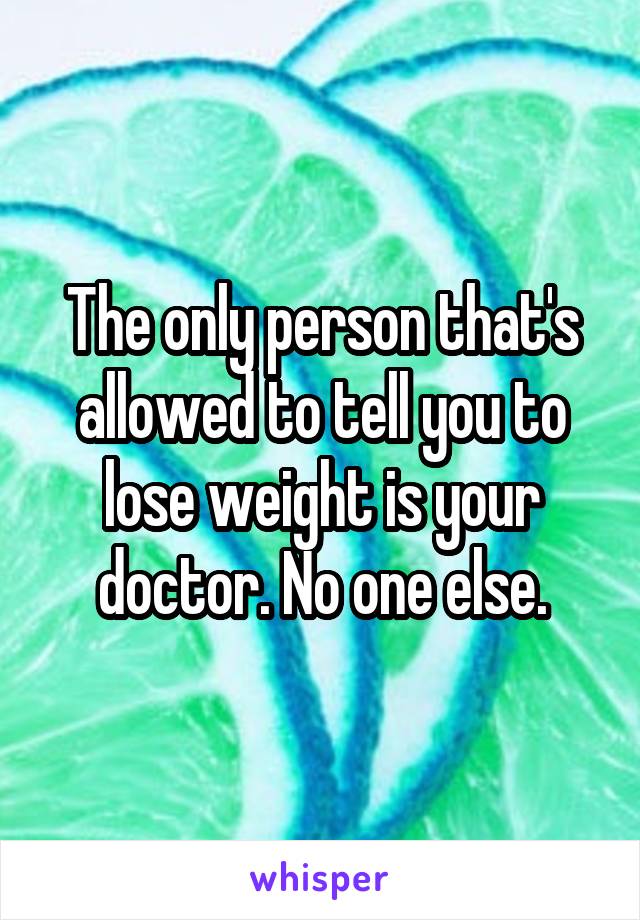 The only person that's allowed to tell you to lose weight is your doctor. No one else.