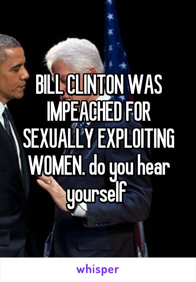 BILL CLINTON WAS IMPEACHED FOR SEXUALLY EXPLOITING WOMEN. do you hear yourself 