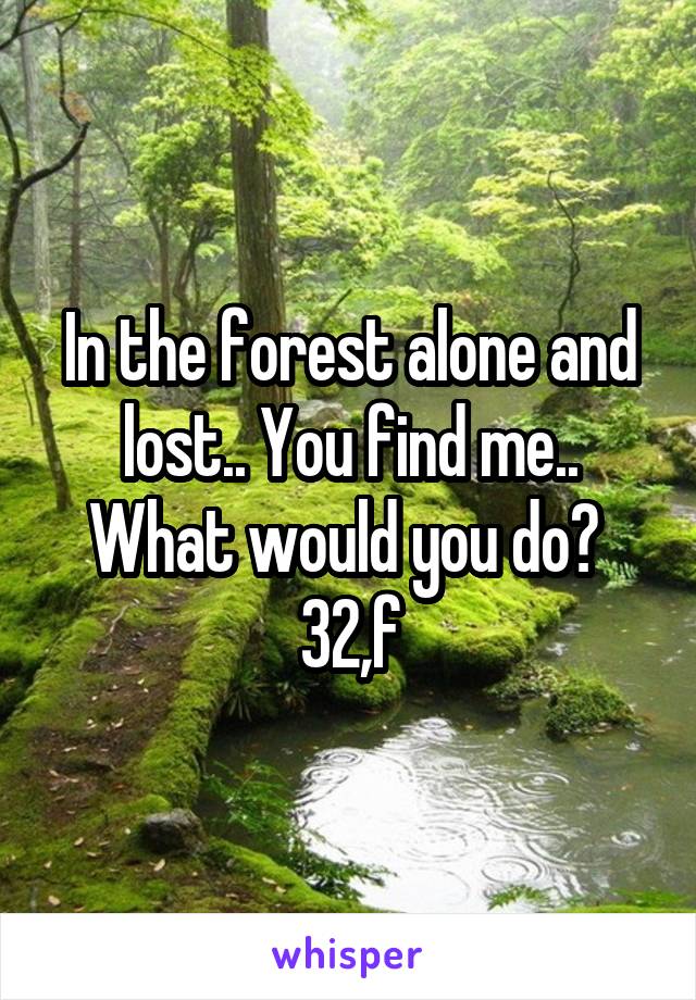 In the forest alone and lost.. You find me.. What would you do? 
32,f