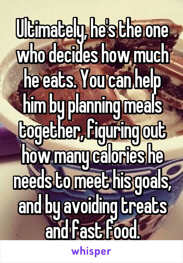 Ultimately, he's the one who decides how much he eats. You can help him by planning meals together, figuring out how many calories he needs to meet his goals, and by avoiding treats and fast food.