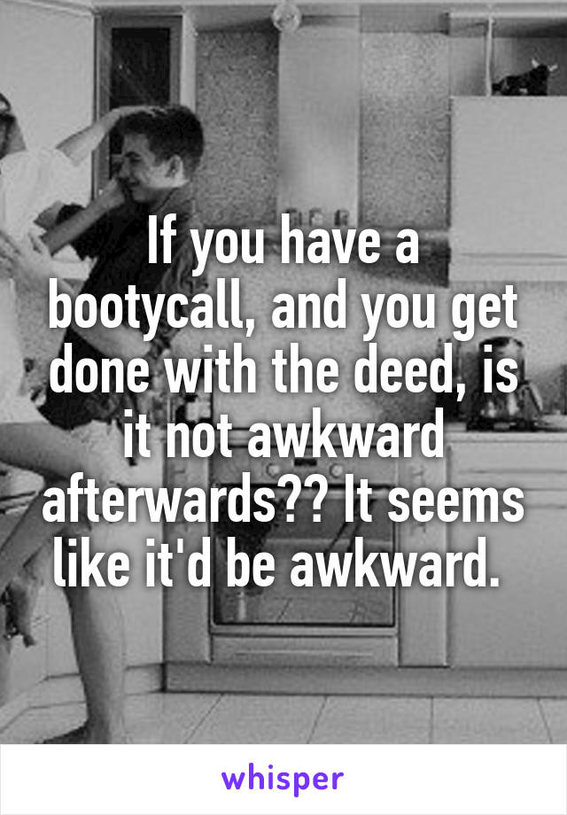 If you have a bootycall, and you get done with the deed, is it not awkward afterwards?? It seems like it'd be awkward. 