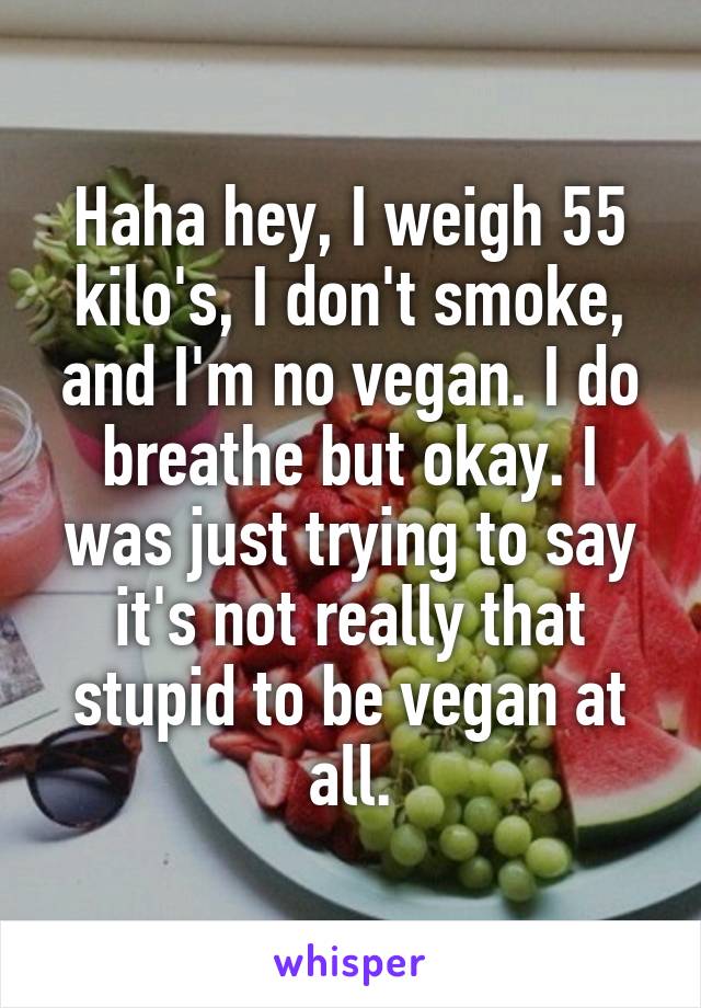 Haha hey, I weigh 55 kilo's, I don't smoke, and I'm no vegan. I do breathe but okay. I was just trying to say it's not really that stupid to be vegan at all.