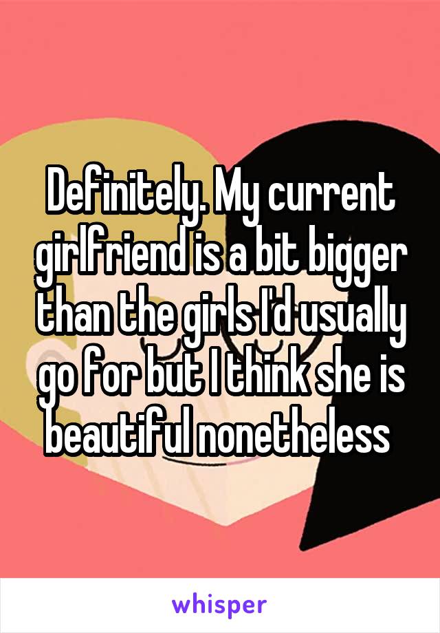 Definitely. My current girlfriend is a bit bigger than the girls I'd usually go for but I think she is beautiful nonetheless 
