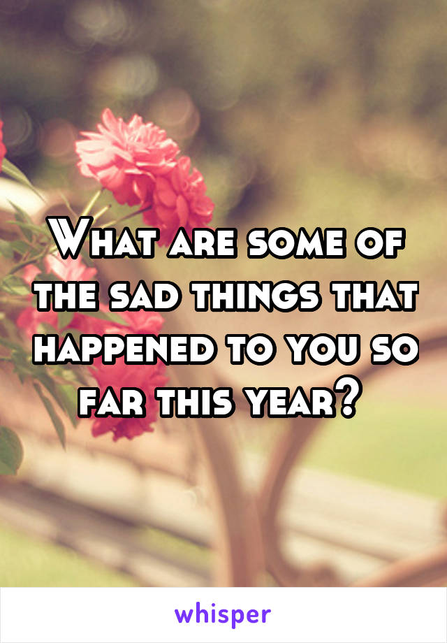 What are some of the sad things that happened to you so far this year? 