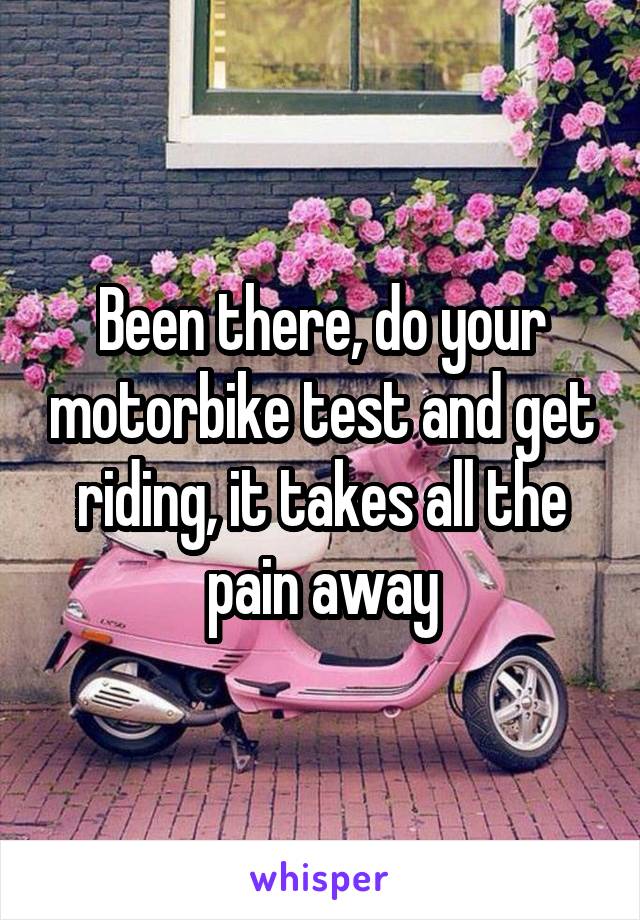 Been there, do your motorbike test and get riding, it takes all the pain away