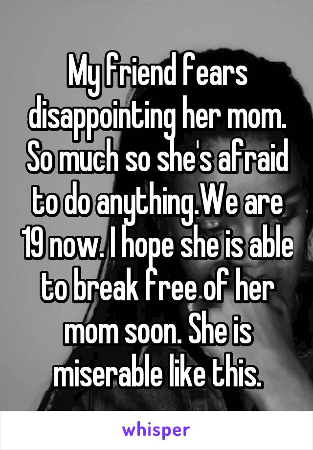 My friend fears disappointing her mom. So much so she's afraid to do anything.We are 19 now. I hope she is able to break free of her mom soon. She is miserable like this.
