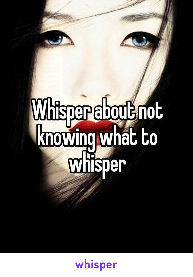 Whisper about not knowing what to whisper