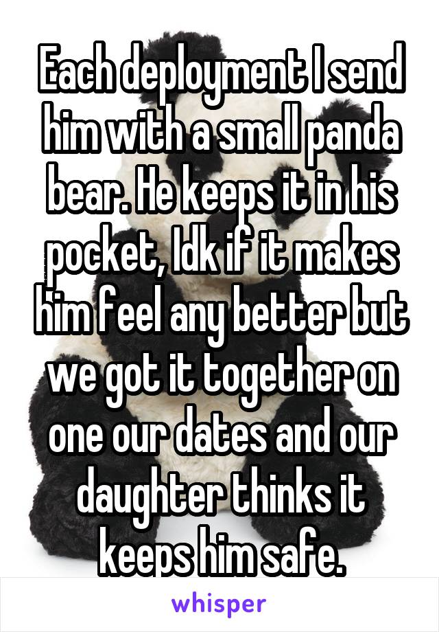 Each deployment I send him with a small panda bear. He keeps it in his pocket, Idk if it makes him feel any better but we got it together on one our dates and our daughter thinks it keeps him safe.