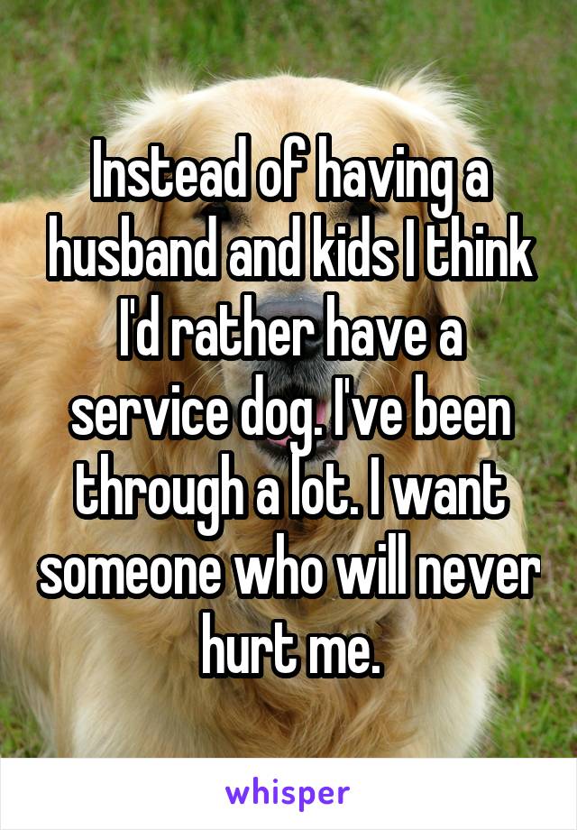 Instead of having a husband and kids I think I'd rather have a service dog. I've been through a lot. I want someone who will never hurt me.