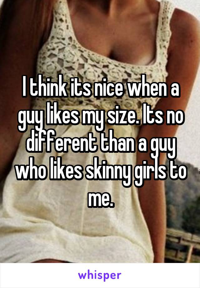 I think its nice when a guy likes my size. Its no different than a guy who likes skinny girls to me.