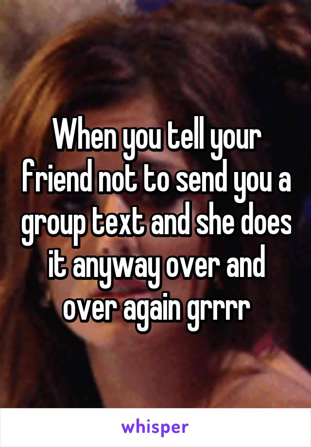 When you tell your friend not to send you a group text and she does it anyway over and over again grrrr