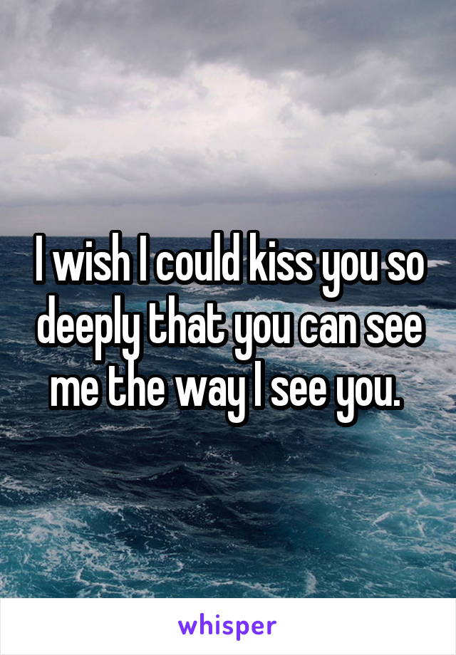 I wish I could kiss you so deeply that you can see me the way I see you. 