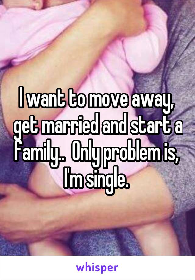 I want to move away,  get married and start a family..  Only problem is,  I'm single. 