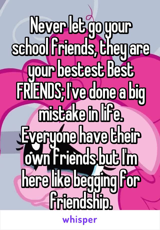 Never let go your school friends, they are your bestest Best FRIENDS; I've done a big mistake in life.
Everyone have their own friends but I'm here like begging for friendship.