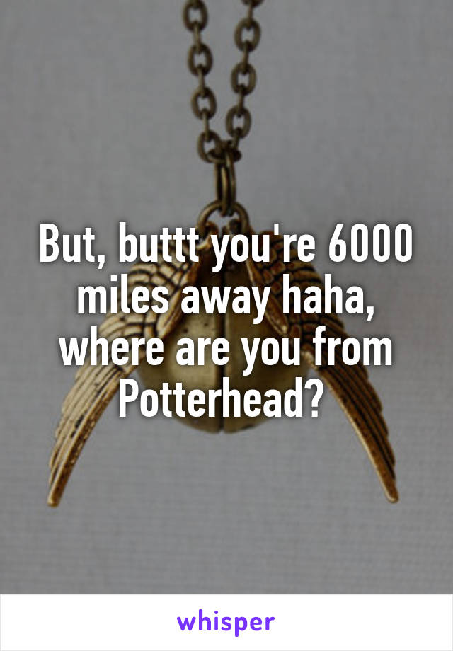 But, buttt you're 6000 miles away haha, where are you from Potterhead? 