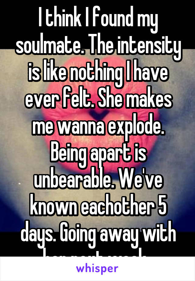 I think I found my soulmate. The intensity is like nothing I have ever felt. She makes me wanna explode. Being apart is unbearable. We've known eachother 5 days. Going away with her next week. 