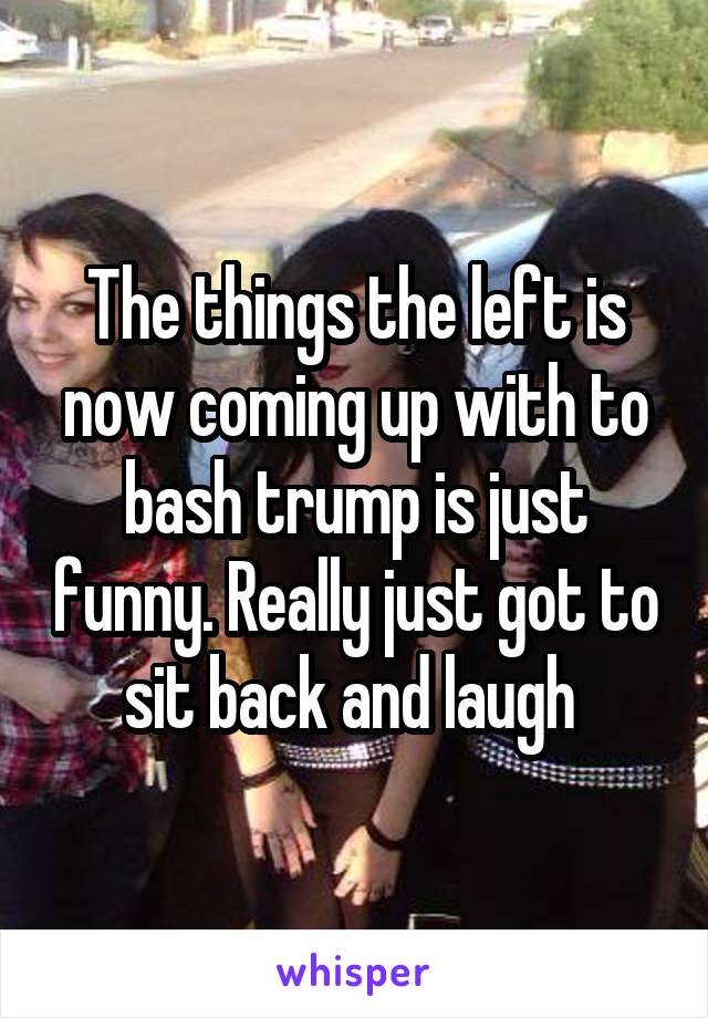 The things the left is now coming up with to bash trump is just funny. Really just got to sit back and laugh 